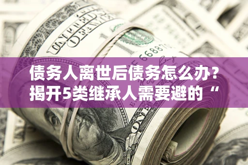 北京债务人离世后债务怎么办？揭开5类继承人需要避的“坑”