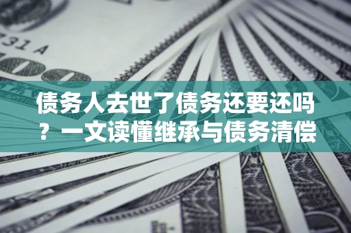 北京债务人去世了债务还要还吗？一文读懂继承与债务清偿