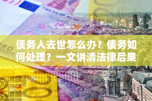 北京债务人去世怎么办？债务如何处理？一文讲清法律后果