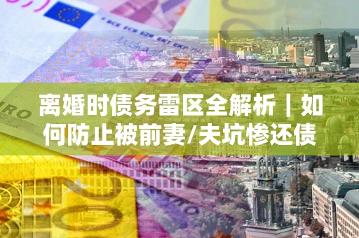 北京离婚时债务雷区全解析｜如何防止被前妻/夫坑惨还债？