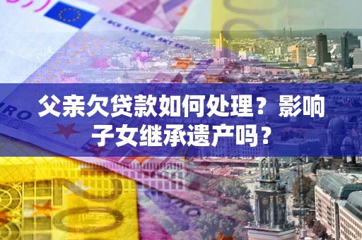 北京父亲欠贷款如何处理?影响子女继承遗产吗? 北京父亲欠贷款如何处理?影响子女继承遗产吗?